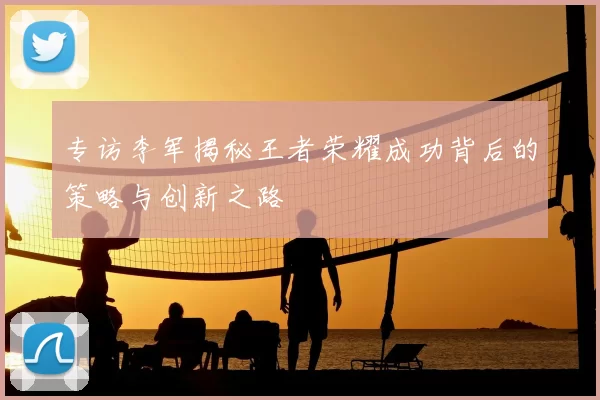 专访李军揭秘王者荣耀成功背后的策略与创新之路