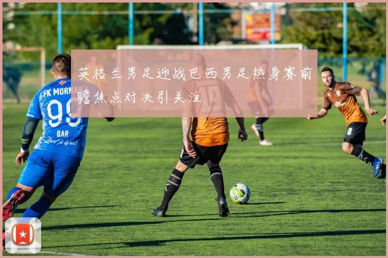 英格兰男足迎战巴西男足热身赛前瞻焦点对决引关注