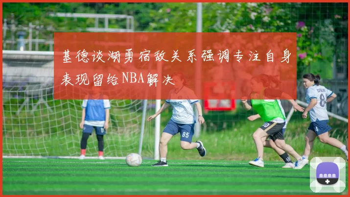 基德谈湖勇宿敌关系强调专注自身表现留给NBA解决