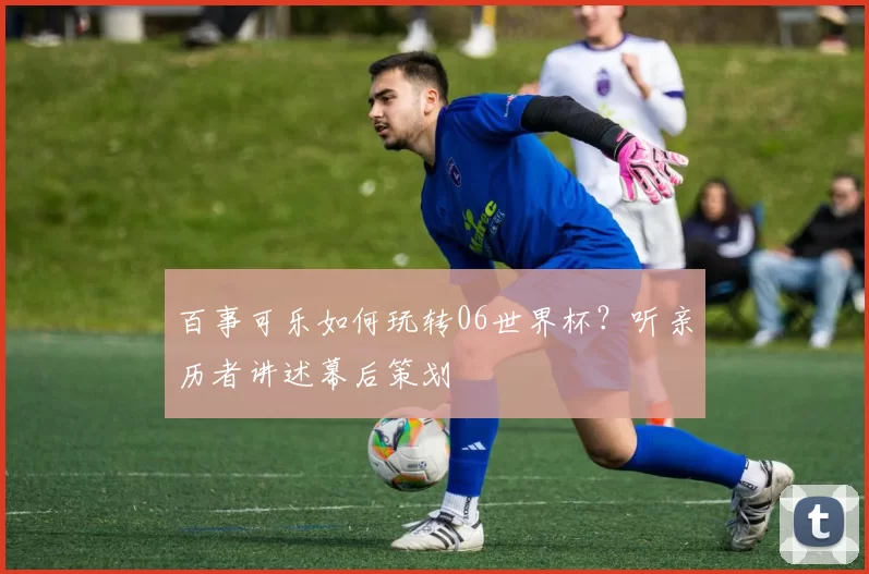 百事可乐如何玩转06世界杯?听亲历者讲述幕后策划