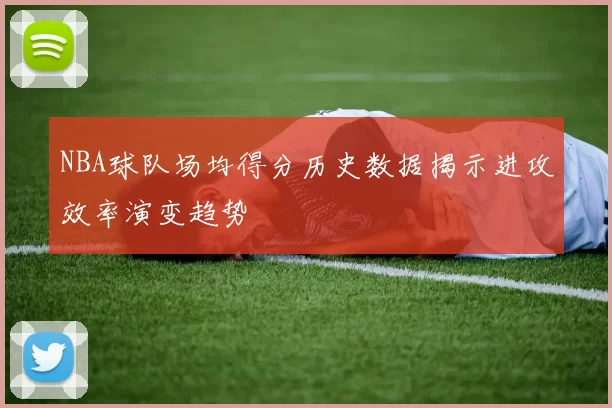NBA球队场均得分历史数据揭示进攻效率演变趋势