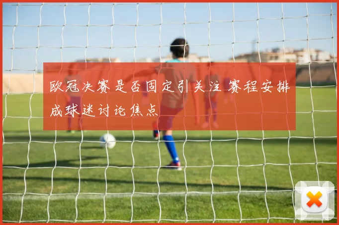 欧冠决赛是否固定引关注 赛程安排成球迷讨论焦点