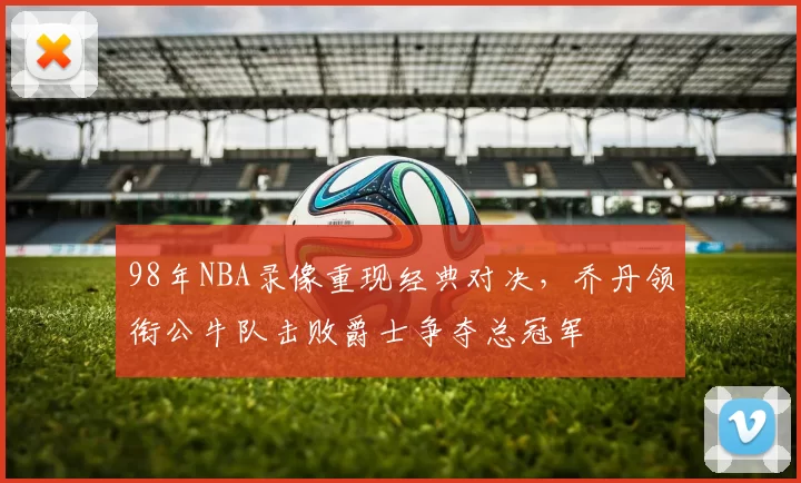 98年NBA录像重现经典对决，乔丹领衔公牛队击败爵士争夺总冠军