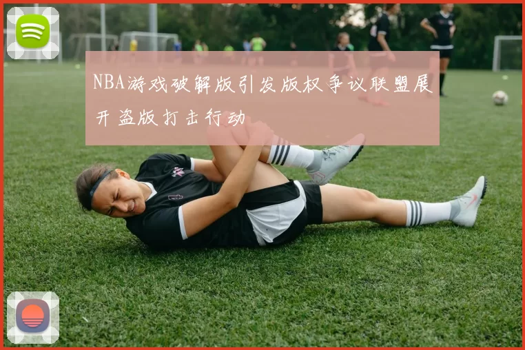 NBA游戏破解版引发版权争议联盟展开盗版打击行动