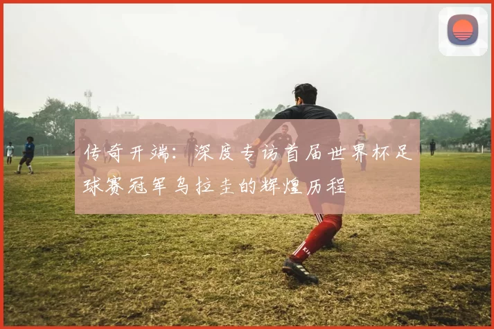 传奇开端:深度专访首届世界杯足球赛冠军乌拉圭的辉煌历程