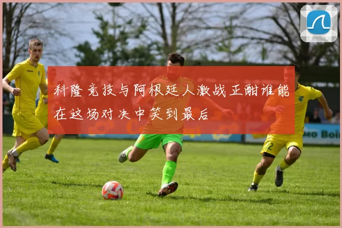 科隆竞技与阿根廷人激战正酣谁能在这场对决中笑到最后