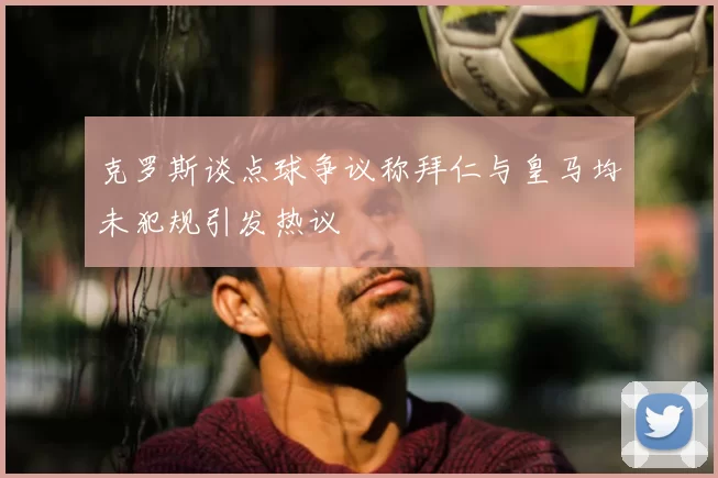 克罗斯谈点球争议称拜仁与皇马均未犯规引发热议