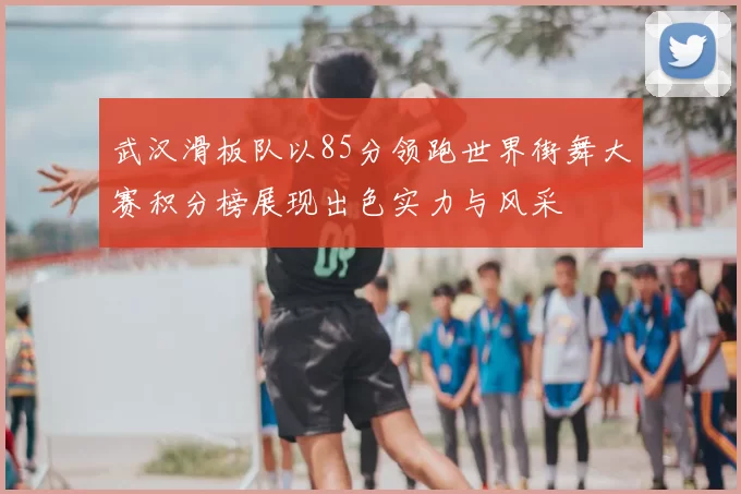 武汉滑板队以85分领跑世界街舞大赛积分榜展现出色实力与风采