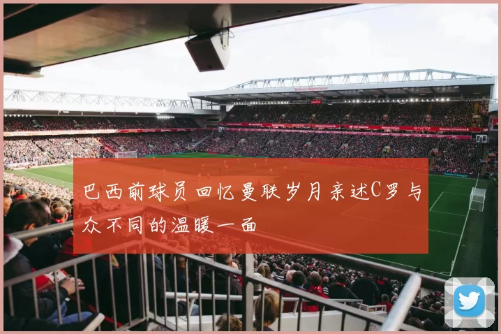 巴西前球员回忆曼联岁月亲述C罗与众不同的温暖一面