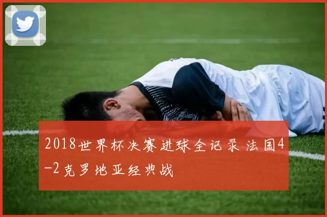 2018世界杯决赛进球全记录 法国4-2克罗地亚经典战