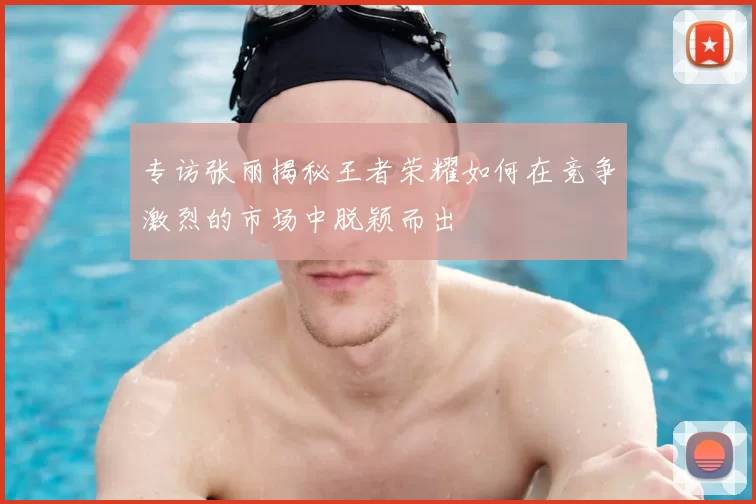 专访张丽揭秘王者荣耀如何在竞争激烈的市场中脱颖而出