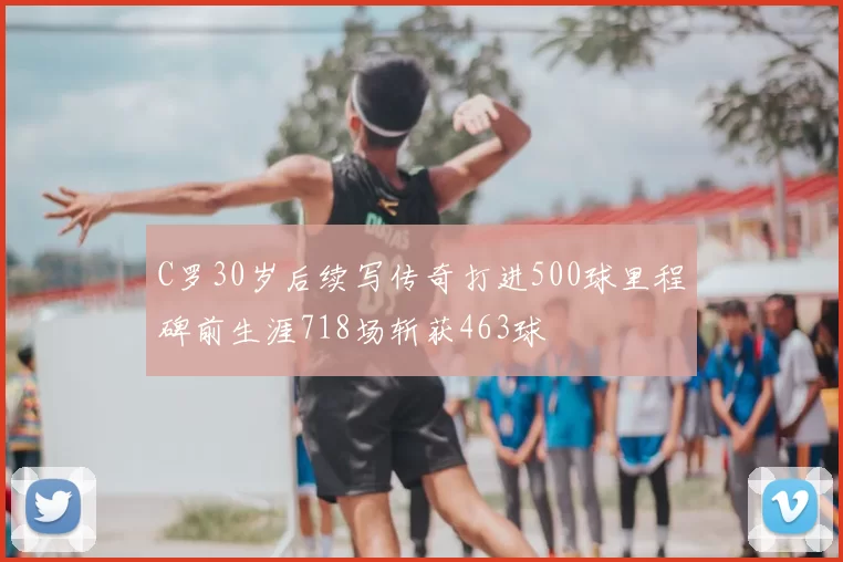 C罗30岁后续写传奇打进500球里程碑前生涯718场斩获463球