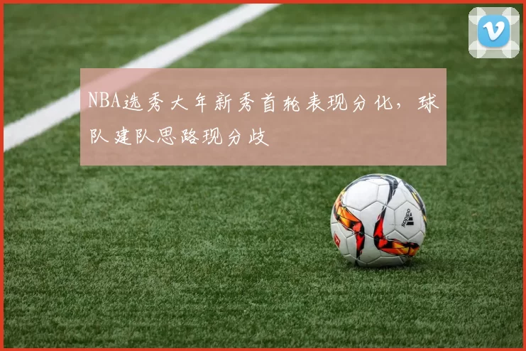 NBA选秀大年新秀首轮表现分化,球队建队思路现分歧
