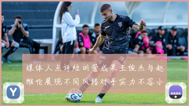 媒体人点评短训营成果王俊杰与赵维伦展现不同风格对手实力不容小觑