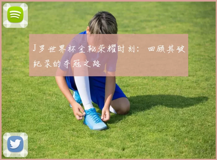 J罗世界杯金靴荣耀时刻:回顾其破纪录的夺冠之路