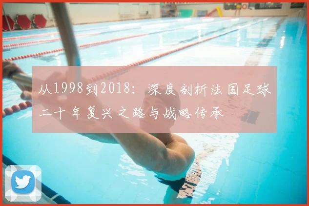 从1998到2018:深度剖析法国足球二十年复兴之路与战略传承