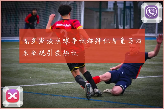 克罗斯谈点球争议称拜仁与皇马均未犯规引发热议