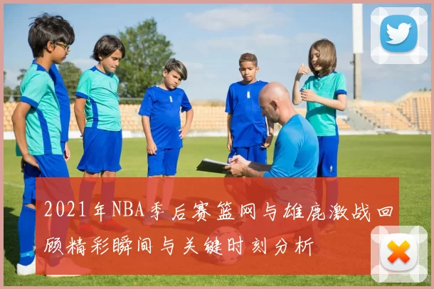 2021年NBA季后赛篮网与雄鹿激战回顾精彩瞬间与关键时刻分析