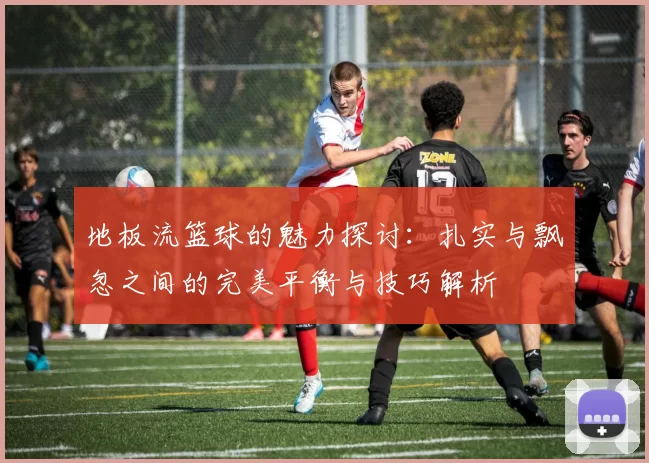 地板流篮球的魅力探讨:扎实与飘忽之间的完美平衡与技巧解析