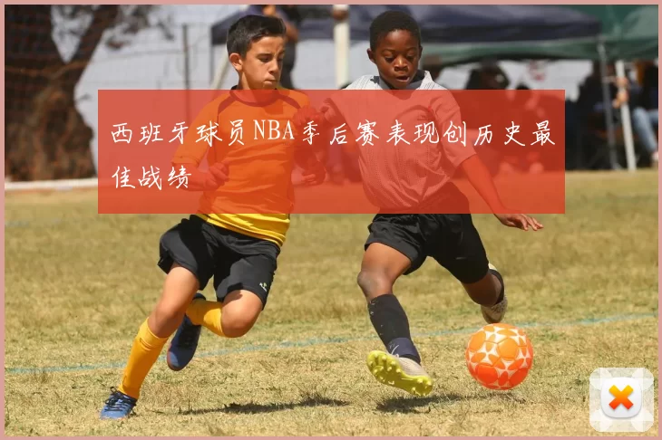 西班牙球员NBA季后赛表现创历史最佳战绩