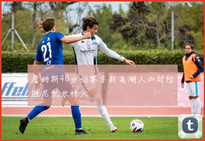 詹姆斯40分创赛季新高湖人加时险胜尼凯尔特人