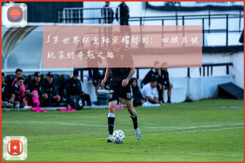 J罗世界杯金靴荣耀时刻:回顾其破纪录的夺冠之路