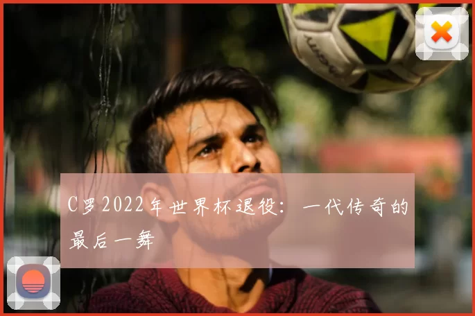 C罗2022年世界杯退役:一代传奇的最后一舞