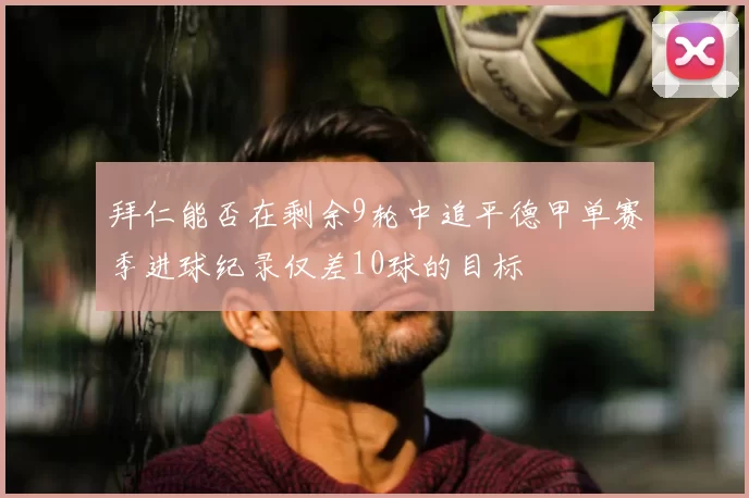 拜仁能否在剩余9轮中追平德甲单赛季进球纪录仅差10球的目标