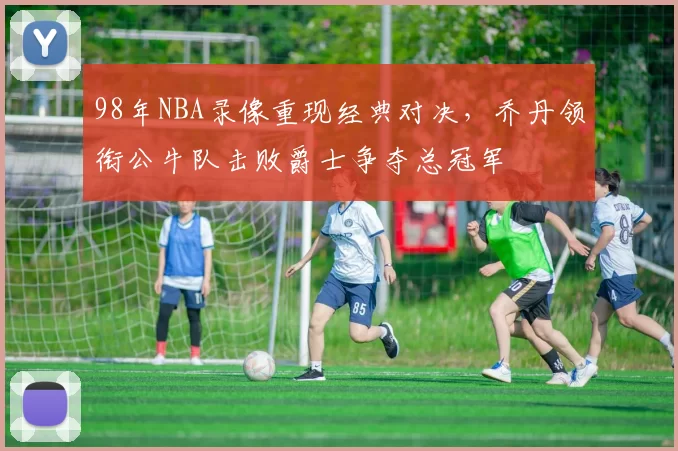 98年NBA录像重现经典对决，乔丹领衔公牛队击败爵士争夺总冠军