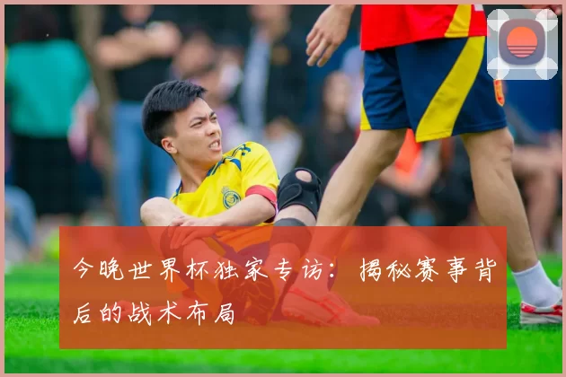 今晚世界杯独家专访:揭秘赛事背后的战术布局