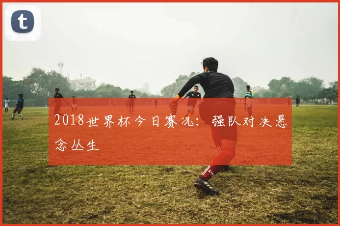 2018世界杯今日赛况：强队对决悬念丛生