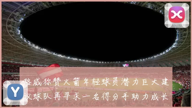 路威称赞火箭年轻球员潜力巨大建议球队再寻求一名得分手助力成长