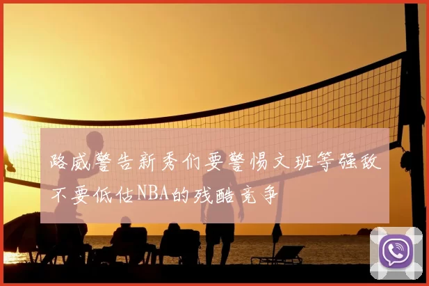 路威警告新秀们要警惕文班等强敌不要低估NBA的残酷竞争
