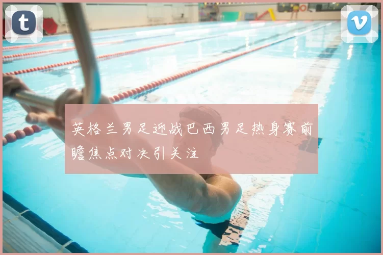 英格兰男足迎战巴西男足热身赛前瞻焦点对决引关注