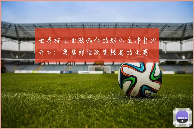 世界杯上击败我们的球队主帅首次开口：复盘那场改变格局的比赛
