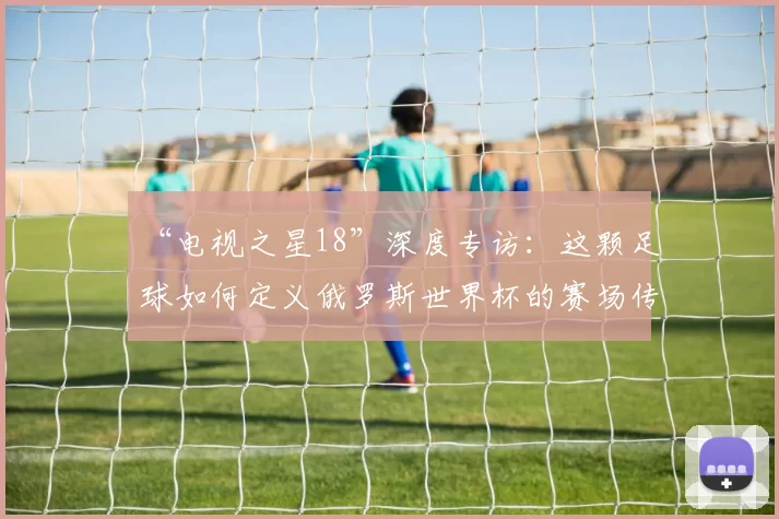 “电视之星18”深度专访：这颗足球如何定义俄罗斯世界杯的赛场传奇？