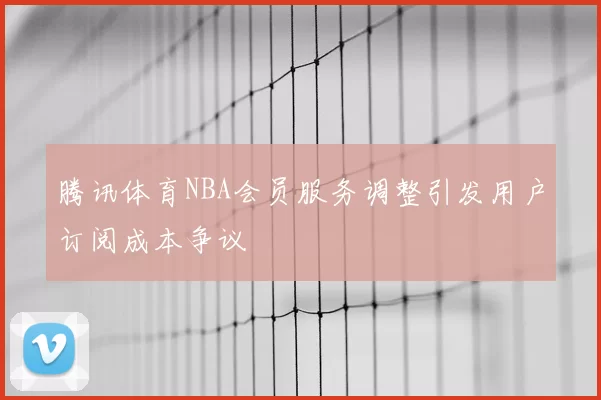腾讯体育NBA会员服务调整引发用户订阅成本争议