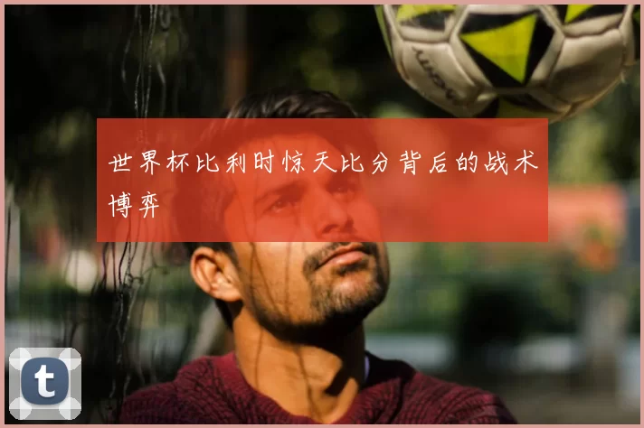 世界杯比利时惊天比分背后的战术博弈