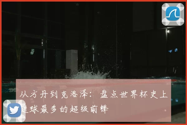 从方丹到克洛泽:盘点世界杯史上进球最多的超级前锋