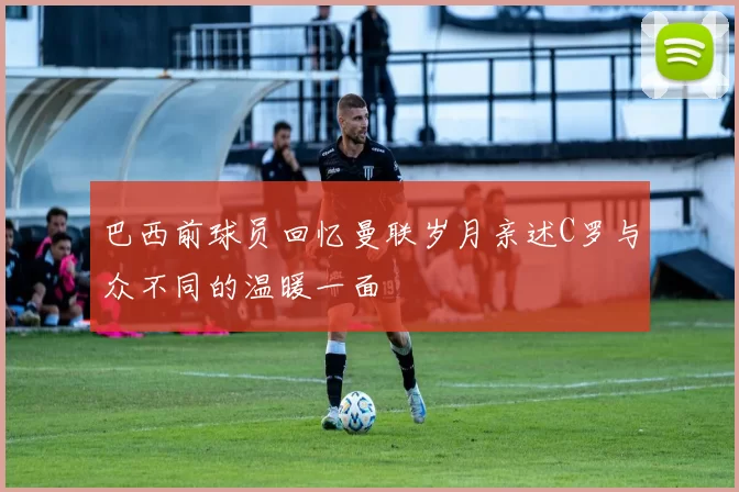 巴西前球员回忆曼联岁月亲述C罗与众不同的温暖一面