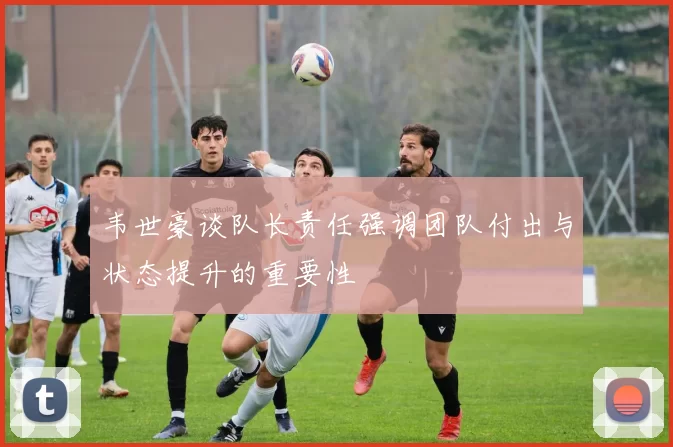 韦世豪谈队长责任强调团队付出与状态提升的重要性