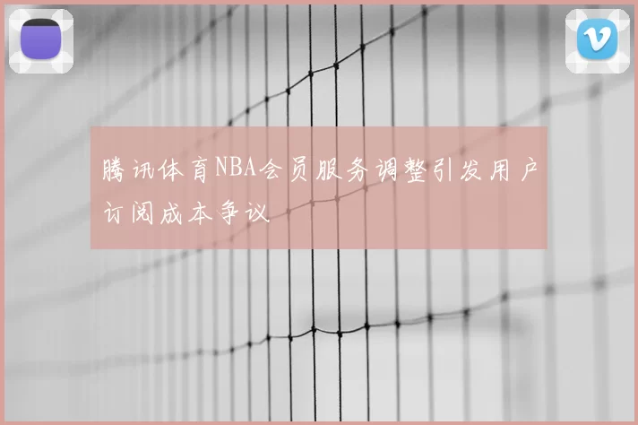 腾讯体育NBA会员服务调整引发用户订阅成本争议