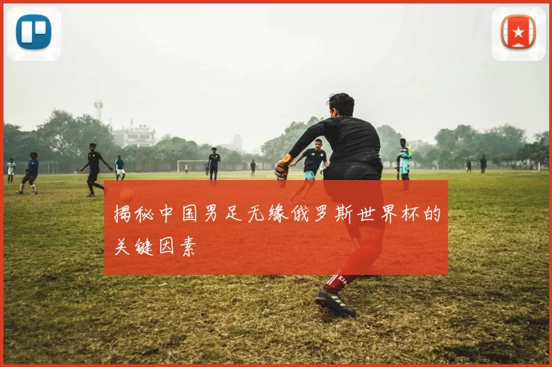 揭秘中国男足无缘俄罗斯世界杯的关键因素