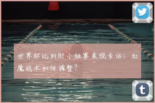 世界杯比利时小组赛表现专访:红魔战术如何调整?