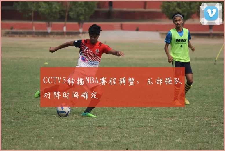 CCTV5转播NBA赛程调整，东部强队对阵时间确定