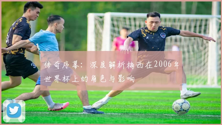 传奇序幕：深度解析梅西在2006年世界杯上的角色与影响