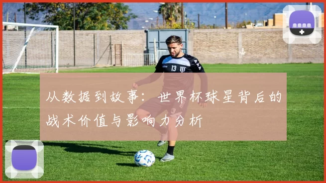 从数据到故事:世界杯球星背后的战术价值与影响力分析