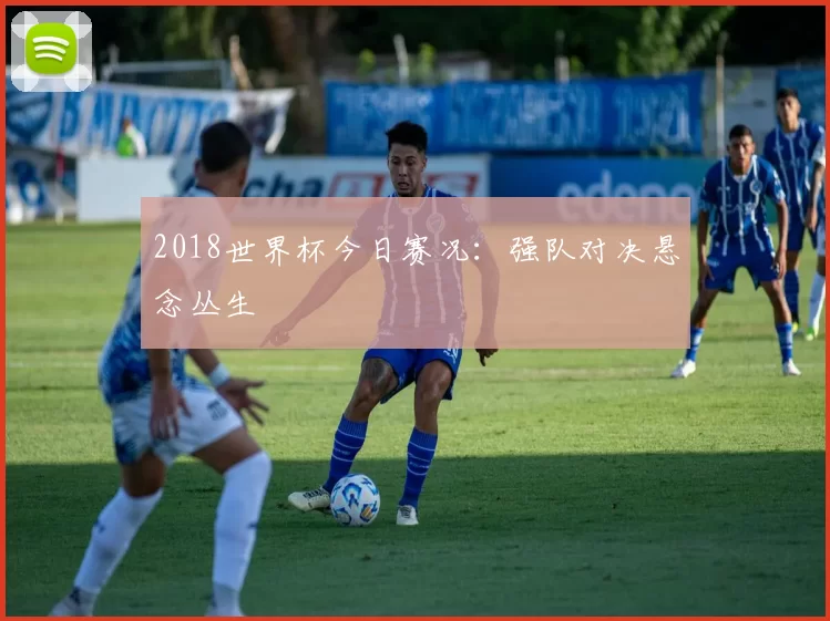 2018世界杯今日赛况：强队对决悬念丛生