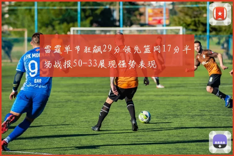 雷霆单节狂飙29分领先篮网17分半场战报50-33展现强势表现