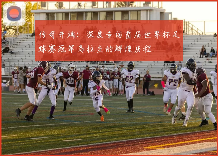 传奇开端:深度专访首届世界杯足球赛冠军乌拉圭的辉煌历程